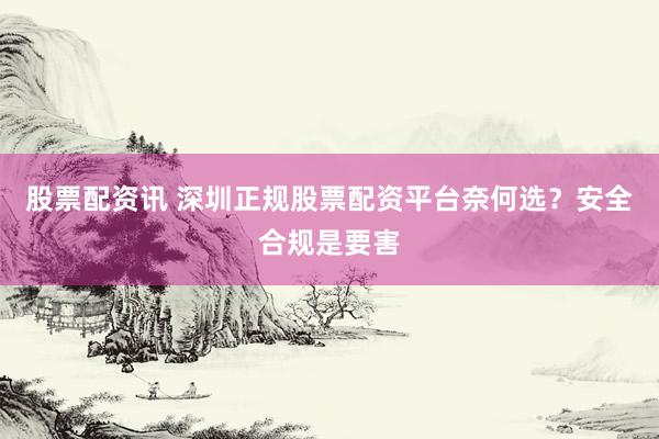 股票配资讯 深圳正规股票配资平台奈何选？安全合规是要害