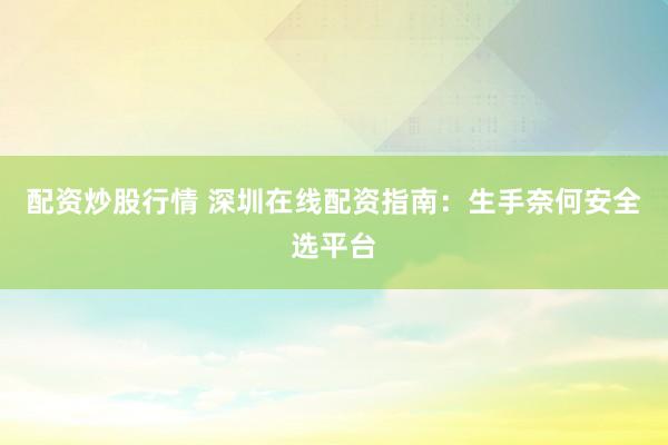 配资炒股行情 深圳在线配资指南：生手奈何安全选平台