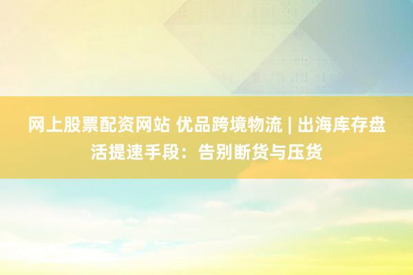 网上股票配资网站 优品跨境物流 | 出海库存盘活提速手段：告别断货与压货
