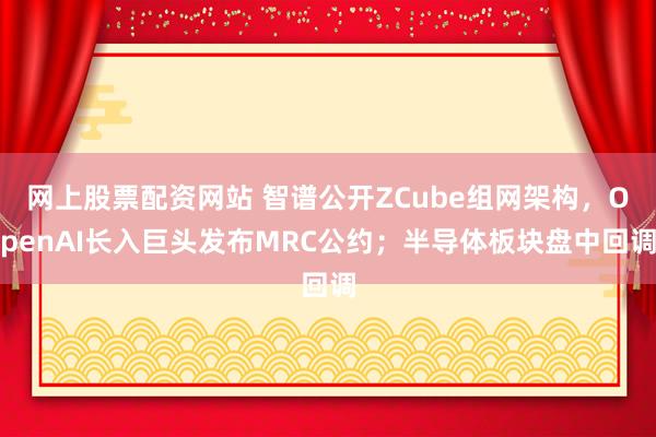 网上股票配资网站 智谱公开ZCube组网架构，OpenAI长入巨头发布MRC公约；半导体板块盘中回调