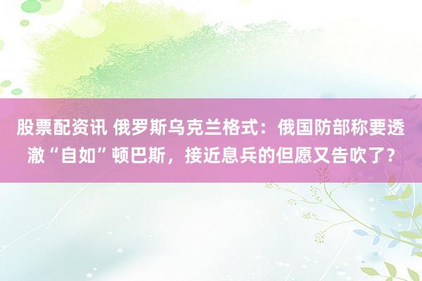 股票配资讯 俄罗斯乌克兰格式：俄国防部称要透澈“自如”顿巴斯，接近息兵的但愿又告吹了？