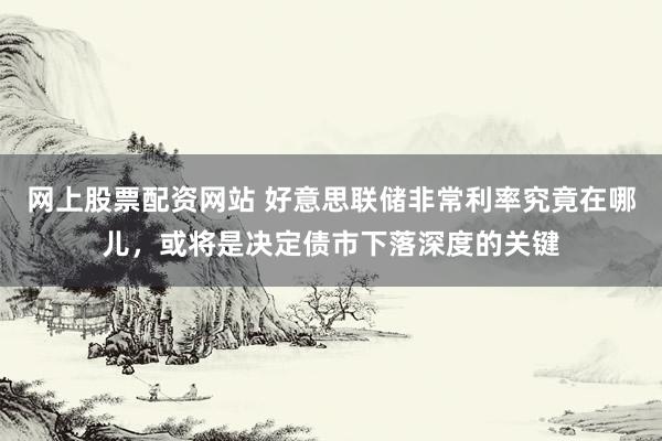 网上股票配资网站 好意思联储非常利率究竟在哪儿，或将是决定债市下落深度的关键