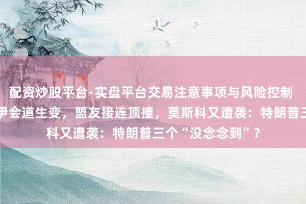 配资炒股平台-实盘平台交易注意事项与风险控制 快不雅察|好意思伊会道生变，盟友接连顶撞，莫斯科又遭袭：特朗普三个“没念念到”？