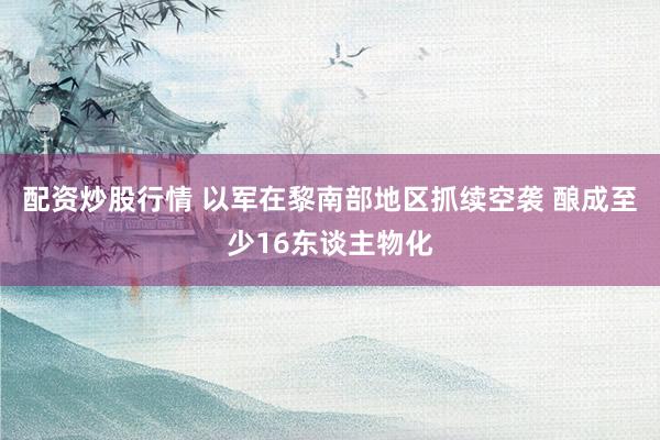 配资炒股行情 以军在黎南部地区抓续空袭 酿成至少16东谈主物化