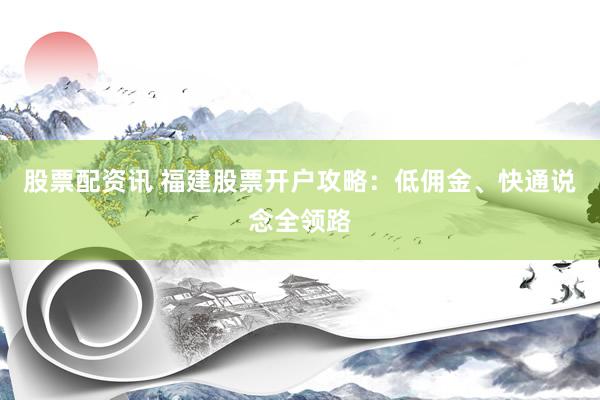 股票配资讯 福建股票开户攻略：低佣金、快通说念全领路