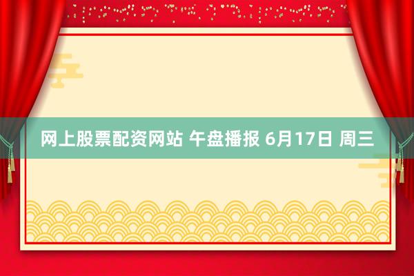 网上股票配资网站 午盘播报 6月17日 周三