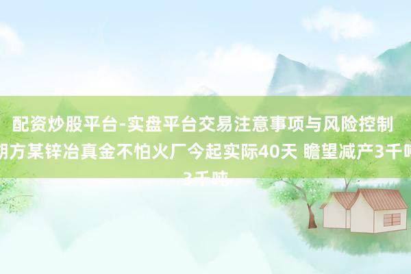 配资炒股平台-实盘平台交易注意事项与风险控制 朔方某锌冶真金不怕火厂今起实际40天 瞻望减产3千吨
