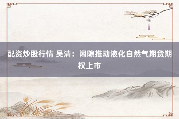 配资炒股行情 吴清：闲隙推动液化自然气期货期权上市