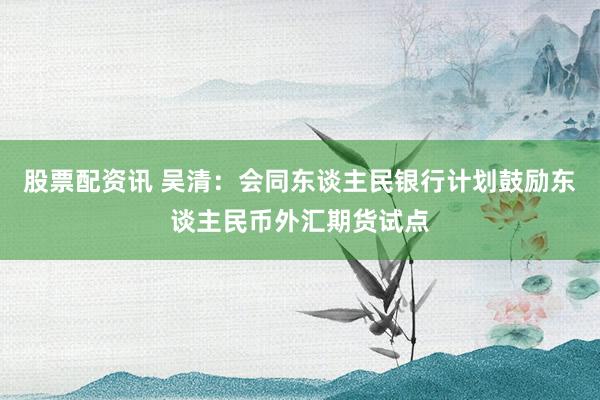 股票配资讯 吴清：会同东谈主民银行计划鼓励东谈主民币外汇期货试点
