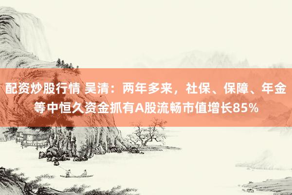 配资炒股行情 吴清：两年多来，社保、保障、年金等中恒久资金抓有A股流畅市值增长85%