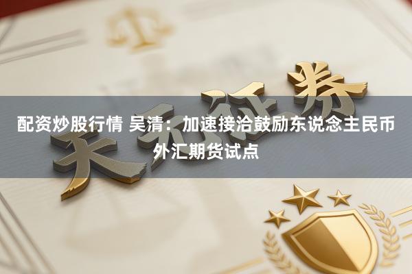 配资炒股行情 吴清：加速接洽鼓励东说念主民币外汇期货试点