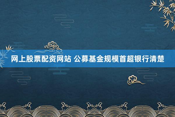 网上股票配资网站 公募基金规模首超银行清楚