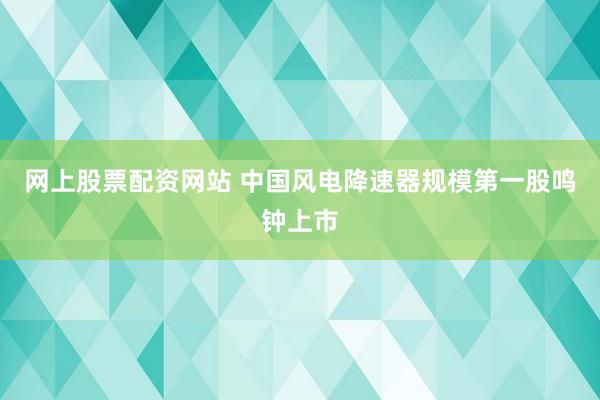 网上股票配资网站 中国风电降速器规模第一股鸣钟上市