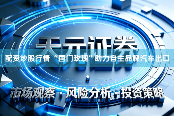 配资炒股行情 “国门玫瑰”助力自主品牌汽车出口