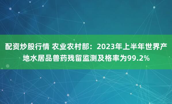 配资炒股行情 农业农村部：2023年上半年世界产地水居品兽药残留监测及格率为99.2%
