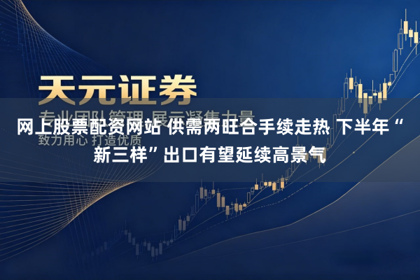 网上股票配资网站 供需两旺合手续走热 下半年“新三样”出口有望延续高景气