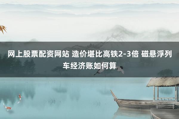 网上股票配资网站 造价堪比高铁2-3倍 磁悬浮列车经济账如何算