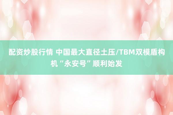 配资炒股行情 中国最大直径土压/TBM双模盾构机“永安号”顺利始发