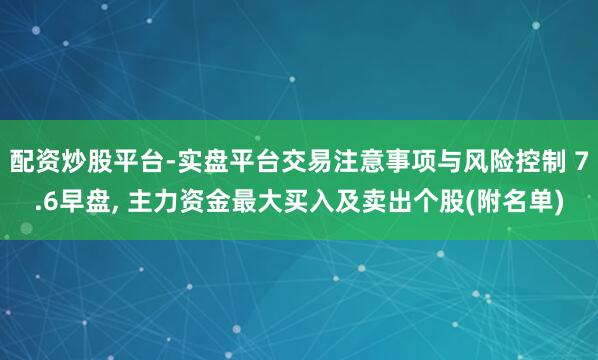 配资炒股平台-实盘平台交易注意事项与风险控制 7.6早盘, 主力资金最大买入及卖出个股(附名单)